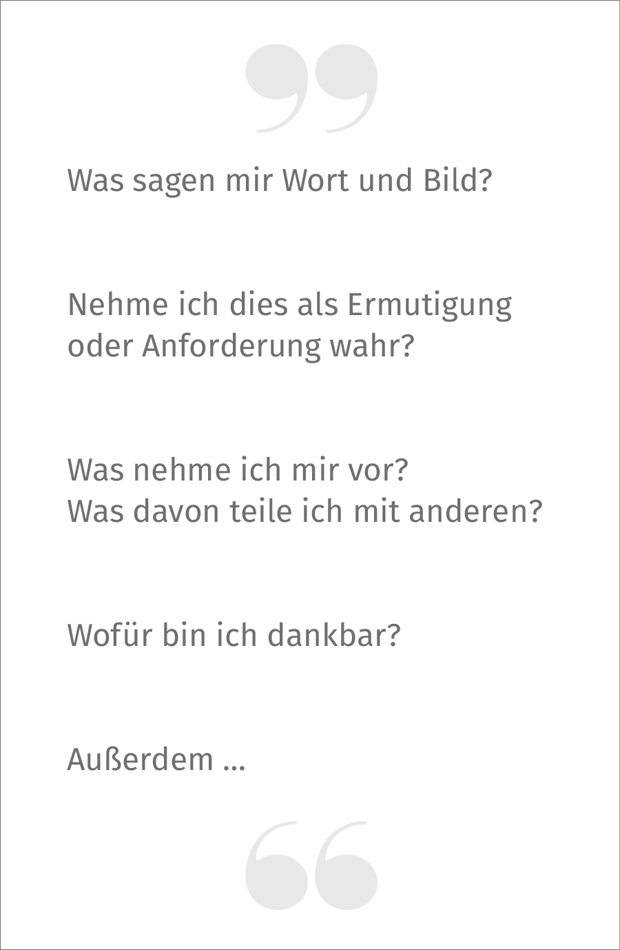 Was sagen mir Wort und Bild? Nehme ich dies als Ermutigung oder Anforderung wahr? Was nehme ich mir vor? Was davon teile ich mit anderen? Wofür bin ich dankbar?